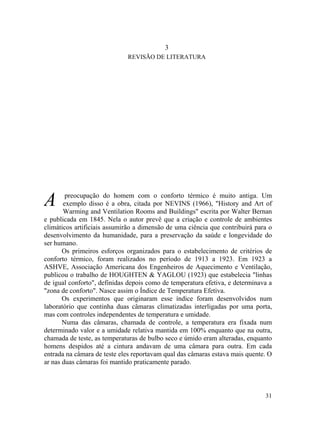 3
REVISÃO DE LITERATURA
A preocupação do homem com o conforto térmico é muito antiga. Um
exemplo disso é a obra, citada por NEVINS (1966), "History and Art of
Warming and Ventilation Rooms and Buildings" escrita por Walter Bernan
e publicada em 1845. Nela o autor prevê que a criação e controle de ambientes
climáticos artificiais assumirão a dimensão de uma ciência que contribuirá para o
desenvolvimento da humanidade, para a preservação da saúde e longevidade do
ser humano.
Os primeiros esforços organizados para o estabelecimento de critérios de
conforto térmico, foram realizados no período de 1913 a 1923. Em 1923 a
ASHVE, Associação Americana dos Engenheiros de Aquecimento e Ventilação,
publicou o trabalho de HOUGHTEN & YAGLOU (1923) que estabelecia "linhas
de igual conforto", definidas depois como de temperatura efetiva, e determinava a
"zona de conforto". Nasce assim o Índice de Temperatura Efetiva.
Os experimentos que originaram esse índice foram desenvolvidos num
laboratório que continha duas câmaras climatizadas interligadas por uma porta,
mas com controles independentes de temperatura e umidade.
Numa das câmaras, chamada de controle, a temperatura era fixada num
determinado valor e a umidade relativa mantida em 100% enquanto que na outra,
chamada de teste, as temperaturas de bulbo seco e úmido eram alteradas, enquanto
homens despidos até a cintura andavam de uma câmara para outra. Em cada
entrada na câmara de teste eles reportavam qual das câmaras estava mais quente. O
ar nas duas câmaras foi mantido praticamente parado.
31
 