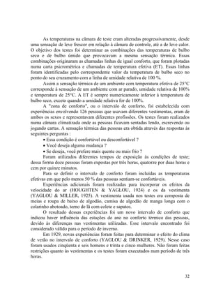 32
As temperaturas na câmara de teste eram alteradas progressivamente, desde
uma sensação de leve frescor em relação à câmara de controle, até a de leve calor.
O objetivo dos testes foi determinar as combinações das temperaturas de bulbo
seco e de bulbo úmido que provocavam a mesma sensação térmica. Essas
combinações originaram as chamadas linhas de igual conforto, que foram plotadas
numa carta psicrométrica e chamadas de temperatura efetiva (ET). Essas linhas
foram identificadas pelo correspondente valor da temperatura de bulbo seco no
ponto do seu cruzamento com a linha de umidade relativa de 100 %.
Assim a sensação térmica de um ambiente com temperatura efetiva de 25°C
corresponde à sensação de um ambiente com ar parado, umidade relativa de 100%
e temperatura de 25°C. A ET é sempre numericamente inferior à temperatura de
bulbo seco, exceto quando a umidade relativa for de 100%.
A "zona de conforto", ou o intervalo de conforto, foi estabelecida com
experiências envolvendo 126 pessoas que usavam diferentes vestimentas, eram de
ambos os sexos e representavam diferentes profissões. Os testes foram realizados
numa câmara climatizada onde as pessoas ficavam sentadas lendo, escrevendo ou
jogando cartas. A sensação térmica das pessoas era obtida através das respostas às
seguintes perguntas :
• Essa condição é confortável ou desconfortável ?
• Você deseja alguma mudança ?
• Se deseja, você prefere mais quente ou mais frio ?
Foram utilizados diferentes tempos de exposição às condições de teste;
dessa forma doze pessoas foram expostas por três horas, quatorze por duas horas e
cem por quinze minutos.
Para se definir o intervalo de conforto foram incluídas as temperaturas
efetivas em que pelo menos 50 % das pessoas sentiam-se confortáveis.
Experiências adicionais foram realizadas para incorporar os efeitos da
velocidade do ar (HOUGHTEN & YAGLOU, 1924) e os da vestimenta
(YAGLOU & MILLER, 1925). A vestimenta usada nos testes era composta de
meias e roupa de baixo de algodão, camisa de algodão de manga longa com o
colarinho abotoado, terno de lã com colete e sapatos.
O resultado dessas experiências foi um novo intervalo de conforto que
indicou haver influência das estações do ano no conforto térmico das pessoas,
devido às diferenças nas vestimentas utilizadas. Esse intervalo encontrado foi
considerado válido para o período de inverno.
Em 1929, novas experiências foram feitas para determinar o efeito do clima
de verão no intervalo de conforto (YAGLOU & DRINKER, 1929). Nesse caso
foram usados cinqüenta e seis homens e trinta e cinco mulheres. Não foram feitas
restrições quanto às vestimentas e os testes foram executados num período de três
horas.
 