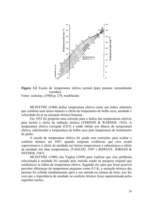 34
Figura 3.2 Escala de temperatura efetiva normal (para pessoas normalmente
vestidas).
Fonte: szokolay, (1980).p. 278, modificado.
MCINTYRE (1980) define temperatura efetiva como um índice arbitrário
que combina num único número o efeito da temperatura de bulbo seco, umidade e
velocidade do ar na sensação térmica humana.
Em 1932 foi proposta uma correção para o índice das temperaturas efetivas
para incluir o efeito da radiação térmica (VERNON & WARNER, 1932). A
temperatura efetiva corrigida (CET) é então obtida nos ábacos de temperatura
efetiva, substituindo a temperatura de bulbo seco pela temperatura do termômetro
de globo.
A escala de temperatura efetiva foi usada sem restrições para avaliar o
conforto térmico até 1947, quando surgiram evidências que essa escala
superestimava o efeito da umidade nas baixas temperaturas e subestimava o efeito
da umidade nas altas temperaturas, (YAGLOU, 1947 e ROWLEY, JORDAN &
SNYDER, 1947).
MCINTYRE (1980) cita Yaglou (1949) para explicar que esse problema
relacionado à umidade foi causado pelo método usado na pesquisa original que
estabeleceu as linhas de temperatura efetiva. Segundo ele, para que fosse possível
perceber diferenças de temperatura pequenas como 0,3 K, a sensação térmica das
pessoas foi colhida imediatamente após a sua entrada na câmara de teste; isso fez
com que a importância da umidade no conforto térmico fosse superestimada pelas
seguintes razões:
 