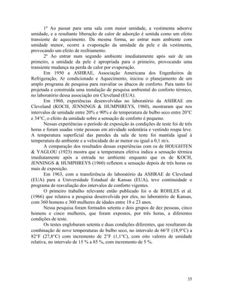 35
1º Ao passar para uma sala com maior umidade, a vestimenta adsorve
umidade, e a resultante liberação de calor de adsorção é sentida como um efeito
transiente de aquecimento. Da mesma forma, ao entrar num ambiente com
umidade menor, ocorre a evaporação da umidade da pele e da vestimenta,
provocando um efeito de resfriamento.
2º Ao entrar num segundo ambiente imediatamente após sair de um
primeiro, a umidade da pele é apropriada para o primeiro, provocando uma
transiente mudança na perda de calor por evaporação.
Em 1950 a ASHRAE, Associação Americana dos Engenheiros de
Refrigeração, Ar condicionado e Aquecimento, iniciou o planejamento de um
amplo programa de pesquisa para reavaliar os ábacos de conforto. Para tanto foi
projetada e construída uma instalação de pesquisa ambiental do conforto térmico,
no laboratório dessa associação em Cleveland (EUA).
Em 1960, experiências desenvolvidas no laboratório da ASHRAE em
Cleveland (KOCH, JENNINGS & HUMPHREYS, 1960), mostraram que nos
intervalos de umidade entre 20% e 90% e de temperatura de bulbo seco entre 20°C
e 34°C, o efeito da umidade sobre a sensação de conforto é pequeno.
Nessas experiências o período de exposição às condições de teste foi de três
horas e foram usadas vinte pessoas em atividade sedentária e vestindo roupa leve.
A temperatura superficial das paredes da sala de teste foi mantida igual à
temperatura do ambiente e a velocidade do ar menor ou igual a 0,1 m/s.
A comparação dos resultados dessas experiências com os de HOUGHTEN
& YAGLOU (1923) mostra que a temperatura efetiva indica a sensação térmica
imediatamente após a entrada no ambiente enquanto que os de KOCH,
JENNINGS & HUMPHREYS (1960) refletem a sensação depois de três horas ou
mais de exposição.
Em 1963, com a transferência do laboratório da ASHRAE de Cleveland
(EUA) para a Universidade Estadual de Kansas (EUA), teve continuidade o
programa de reavaliação dos intervalos de conforto vigentes.
O primeiro trabalho relevante então publicado foi o de ROHLES et al.
(1966) que relatava a pesquisa desenvolvida por eles, no laboratório de Kansas,
com 360 homens e 360 mulheres de idades entre 18 e 23 anos.
Nessa pesquisa foram formados setenta e dois grupos de dez pessoas, cinco
homens e cinco mulheres, que foram expostos, por três horas, a diferentes
condições de teste.
Os testes englobaram setenta e duas condições diferentes, que resultaram da
combinação de nove temperaturas de bulbo seco, no intervalo de 66°F (18,9°C) a
82°F (27,8°C) com incremento de 2°F (1,1°C), com oito valores de umidade
relativa, no intervalo de 15 % a 85 %, com incremento de 5 %.
 