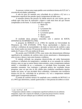 36
As pessoas vestiam uma roupa padrão com resistência térmica de 0,52 clo1
e
executavam atividades sedentárias.
A sala de teste foi mantida com velocidade do ar inferior a 0,2 m/s e a
temperatura superficial das paredes igual à temperatura de bulbo seco.
A sensação térmica das pessoas foi obtida através do voto escrito, que era
colhido após uma hora de exposição e depois a cada meia hora até que fossem
completadas as três horas. A escala usada foi a seguinte :
1 - Muito frio
2 - Frio
3 - Levemente frio
4 - Confortável
5 - Levemente quente
6 - Quente
7 - Muito quente
O resultado dessa pesquisa concordou com o anterior de KOCH,
JENNINGS & HUMPHREYS (1960).
A pesquisa de ROHLES et al. (1966) foi repetida na Universidade da
Dinamarca em 1968 (FANGER, 1970). Nessa oportunidade o objetivo era
verificar a influência da nacionalidade e da idade no intervalo de conforto e para
isso, foram usados nos testes 256 pessoas de ambos os sexos, sendo 128 com idade
média de 23 anos e 128 com média de 68 anos.
De acordo com FANGER (1970), esses testes não demonstraram diferença
significativa de condições de conforto entre jovens americanos e dinamarqueses,
entre jovens e idosos e nem entre homens e mulheres.
O método utilizado nas pesquisas desenvolvidas até então basicamente
verificava a influência da temperatura e umidade do ar na sensação de conforto
térmico, uma vez que os outros fatores intervenientes, como a temperatura radiante
média2
, a velocidade do ar, a vestimenta e a atividade física executada, eram
mantidos constantes. Isso restringia a aplicação prática dos resultados dessas
pesquisas, uma vez que eles só são válidos para condições semelhantes àquelas
usadas nos testes, ou seja atividade física sedentária, vestimenta com resistência
térmica de 0,6 clo, velocidade do ar próxima a 0,1 m/s e temperatura radiante
média igual à temperatura ambiente.
O estudo do conforto térmico foi ampliado com o trabalho de MCNALL et
al. (1967) que determinou, usando quatrocentas e vinte pessoas de ambos os sexos
1
1 clo = 0,155 m2
. K/W
2
Temperatura radiante média é a temperatura superficial uniforme de um ambiente
imaginário, negro sob o aspecto de radiação, no qual uma pessoa trocaria a mesma
quantidade de calor por radiação que no ambiente real não uniforme.
 