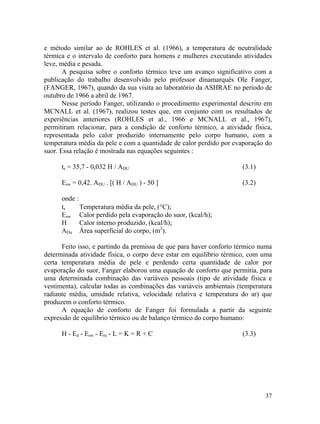 37
e método similar ao de ROHLES et al. (1966), a temperatura de neutralidade
térmica e o intervalo de conforto para homens e mulheres executando atividades
leve, média e pesada.
A pesquisa sobre o conforto térmico teve um avanço significativo com a
publicação do trabalho desenvolvido pelo professor dinamarquês Ole Fanger,
(FANGER, 1967), quando da sua visita ao laboratório da ASHRAE no período de
outubro de 1966 a abril de 1967.
Nesse período Fanger, utilizando o procedimento experimental descrito em
MCNALL et al. (1967), realizou testes que, em conjunto com os resultados de
experiências anteriores (ROHLES et al., 1966 e MCNALL et al., 1967),
permitiram relacionar, para a condição de conforto térmico, a atividade física,
representada pelo calor produzido internamente pelo corpo humano, com a
temperatura média da pele e com a quantidade de calor perdido por evaporação do
suor. Essa relação é mostrada nas equações seguintes :
ts = 35,7 - 0,032 H / ADU (3.1)
Esw = 0,42. ADU . [( H / ADU ) - 50 ] (3.2)
onde :
ts Temperatura média da pele, (°C);
Esw Calor perdido pela evaporação do suor, (kcal/h);
H Calor interno produzido, (kcal/h);
ADu Área superficial do corpo, (m2
).
Feito isso, e partindo da premissa de que para haver conforto térmico numa
determinada atividade física, o corpo deve estar em equilíbrio térmico, com uma
certa temperatura média de pele e perdendo certa quantidade de calor por
evaporação do suor, Fanger elaborou uma equação de conforto que permitia, para
uma determinada combinação das variáveis pessoais (tipo de atividade física e
vestimenta), calcular todas as combinações das variáveis ambientais (temperatura
radiante média, umidade relativa, velocidade relativa e temperatura do ar) que
produzem o conforto térmico.
A equação de conforto de Fanger foi formulada a partir da seguinte
expressão de equilíbrio térmico ou de balanço térmico do corpo humano:
H - Ed - Esw - Ere - L = K = R + C (3.3)
 