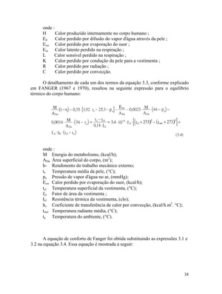 38
onde :
H Calor produzido internamente no corpo humano ;
Ed Calor perdido por difusão do vapor d'água através da pele ;
Esw Calor perdido por evaporação do suor ;
Ere Calor latente perdido na respiração ;
L Calor sensível perdido na respiração ;
K Calor perdido por condução da pele para a vestimenta ;
R Calor perdido por radiação ;
C Calor perdido por convecção.
O detalhamento de cada um dos termos da equação 3.3, conforme explicado
em FANGER (1967 e 1970), resultou na seguinte expressão para o equilíbrio
térmico do corpo humano:
onde :
M Energia do metabolismo, (kcal/h);
ADu Área superficial do corpo, (m2
);
h- Rendimento do trabalho mecânico externo;
ts Temperatura média da pele, (°C);
pa Pressão de vapor d'água no ar, (mmHg);
Esw Calor perdido por evaporação do suor, (kcal/h);
tcl Temperatura superficial da vestimenta, (°C);
fcl Fator de área da vestimenta ;
Icl Resistência térmica da vestimenta, (clo);
hc Coeficiente de transferência de calor por convecção, (kcal/h.m2
. °C);
tmrt Temperatura radiante média, (°C);
ta Temperatura do ambiente, (°C).
A equação de conforto de Fanger foi obtida substituindo as expressões 3.1 e
3.2 na equação 3.4. Essa equação é mostrada a seguir:
 