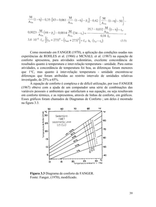 Como mostrado em FANGER (1970), a aplicação das condições usadas nas
experiências de ROHLES et al. (1966) e MCNALL et al. (1967) na equação de
conforto apresentou, para atividades sedentárias, excelente concordância de
resultados quanto à temperatura e inter-relação temperatura - umidade. Para outras
atividades, a concordância de temperatura foi boa, as diferenças foram menores
que 1°C, mas quanto à inter-relação temperatura - umidade encontrou-se
diferenças que foram atribuídas ao restrito intervalo de umidades relativas
investigado, de 25% a 65%.
A equação de conforto é complexa e de difícil utilização, por isso FANGER
(1967) obteve com a ajuda de um computador uma série de combinações das
variáveis pessoais e ambientais que satisfaziam a sua equação, ou seja resultavam
em conforto térmico, e as representou, através de linhas de conforto, em gráficos.
Esses gráficos foram chamados de Diagramas de Conforto ; um deles é mostrado
na figura 3.3.
Figura 3.3 Diagrama de conforto de FANGER.
Fonte: Fanger, (1970), modificado.
39
 