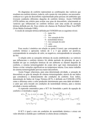 40
Os diagramas de conforto representam as combinações das variáveis que
resultam em conforto térmico, todavia, sob o ponto de vista prático, era necessário
conhecer-se o grau de desconforto experimentado pelas pessoas em ambientes que
tivessem condições diferentes daquelas de conforto térmico. Assim FANGER
(1970) definiu um critério para avaliar esse grau de desconforto, relacionando as
variáveis que influenciam no conforto térmico com uma escala de sensação
térmica definida por ele. Esse critério ele chamou de Predicted Mean Vote-PMV
(Voto Médio Estimado-VME).
A escala de sensação térmica definida por FANGER tem os seguintes níveis:
- 3 - muito frio
- 2 - frio
- 1 - leve sensação de frio
0 - neutralidade térmica
+ 1 - leve sensação de calor
+ 2 - calor
+ 3 - muito calor
Essa escala é simétrica em relação ao ponto 0 (zero), que corresponde ao
conforto térmico e apresenta valores de 1 a 3 que podem ser positivos,
correspondendo às sensações de calor, ou negativos, correspondendo às sensações
de frio.
A relação entre as sensações térmicas da escala estabelecida e as variáveis
que influenciam o conforto térmico foi obtida partindo do princípio de que à
medida em que as condições térmicas de um ambiente se afastam daquelas de
conforto, o sistema termorregulador do corpo deve agir mais intensamente de
forma a evitar variações significativas na temperatura interna. Esse maior trabalho
do sistema termorregulador provoca maior desconforto.
Assim Fanger relacionou, para uma determinada atividade, a sensação de
desconforto ao grau de atuação do sistema termorregulador, através de um índice
que considerava o distanciamento das condições de conforto. Esse índice,
denominado de Índice de Carga Térmica (ICT), é definido em FANGER (1970)
como a diferença entre o calor produzido internamente para uma dada atividade e
o calor que seria trocado em condições de neutralidade térmica, para a mesma
atividade e mesmo ambiente.
A expressão matemática para o ICT foi formulada a partir da equação de
conforto e é mostrada a seguir:
O ICT é igual a zero em condições de neutralidade térmica e cresce em
valor absoluto a medida que o ambiente se afasta dessas condições.
 