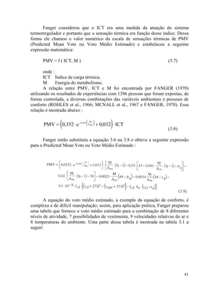 41
Fanger considerou que o ICT era uma medida da atuação do sistema
termorregulador e portanto que a sensação térmica era função desse índice. Dessa
forma ele chamou o valor numérico da escala de sensações térmicas de PMV
(Predicted Mean Vote ou Voto Médio Estimado) e estabeleceu a seguinte
expressão matemática:
PMV = f ( ICT, M ) (3.7)
onde :
ICT Índice de carga térmica.
M Energia do metabolismo.
A relação entre PMV, ICT e M foi encontrada por FANGER (1970)
utilizando os resultados de experiências com 1396 pessoas que foram expostas, de
forma controlada, a diversas combinações das variáveis ambientais e pessoais de
conforto (ROHLES et al., 1966; MCNALL et al., 1967 e FANGER, 1970). Essa
relação é mostrada abaixo :
( )PMV e
M
DUA= ⋅ − ⋅
0 352 0 042,
( ) ICT+ ⋅0 032, ,
(3.8)
Fanger então substituiu a equação 3.6 na 3.8 e obteve a seguinte expressão
para o Predicted Mean Vote ou Voto Médio Estimado :
A equação do voto médio estimado, a exemplo da equação de conforto, é
complexa e de difícil manipulação; assim, para aplicação prática, Fanger preparou
uma tabela que fornece o voto médio estimado para a combinação de 8 diferentes
níveis de atividade, 7 possibilidades de vestimenta, 9 velocidades relativas do ar e
8 temperaturas do ambiente. Uma parte dessa tabela é mostrada na tabela 3.1 a
seguir:
 