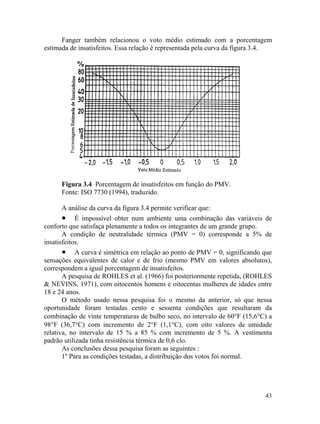 43
Fanger também relacionou o voto médio estimado com a porcentagem
estimada de insatisfeitos. Essa relação é representada pela curva da figura 3.4.
Figura 3.4 Porcentagem de insatisfeitos em função do PMV.
Fonte: ISO 7730 (1994), traduzido.
A análise da curva da figura 3.4 permite verificar que:
• É impossível obter num ambiente uma combinação das variáveis de
conforto que satisfaça plenamente a todos os integrantes de um grande grupo.
A condição de neutralidade térmica (PMV = 0) corresponde a 5% de
insatisfeitos.
• A curva é simétrica em relação ao ponto de PMV = 0, significando que
sensações equivalentes de calor e de frio (mesmo PMV em valores absolutos),
correspondem a igual porcentagem de insatisfeitos.
A pesquisa de ROHLES et al. (1966) foi posteriormente repetida, (ROHLES
& NEVINS, 1971), com oitocentos homens e oitocentas mulheres de idades entre
18 e 24 anos.
O método usado nessa pesquisa foi o mesmo da anterior, só que nessa
oportunidade foram testadas cento e sessenta condições que resultaram da
combinação de vinte temperaturas de bulbo seco, no intervalo de 60°F (15,6°C) a
98°F (36,7°C) com incremento de 2°F (1,1°C), com oito valores de umidade
relativa, no intervalo de 15 % a 85 % com incremento de 5 %. A vestimenta
padrão utilizada tinha resistência térmica de 0,6 clo.
As conclusões dessa pesquisa foram as seguintes :
1º Para as condições testadas, a distribuição dos votos foi normal.
 