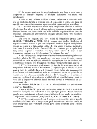 44
2º Os homens precisam de aproximadamente uma hora e meia para se
adaptarem ao ambiente enquanto as mulheres conseguem isso muito mais
rapidamente.
3º Para um determinado ambiente térmico, os homens sentem mais calor
que as mulheres durante a primeira hora de exposição e assim, isso deve ser
considerado nos ambientes em que a permanência é menor ou igual a uma hora.
4º Existe uma inter-relação linear entre temperatura, umidade e sensação
térmica que depende do sexo. A influência da temperatura na sensação térmica dos
homens é quase sete vezes maior que a da umidade, enquanto que no caso das
mulheres a influência da temperatura na sensação térmica é nove vezes maior que
a da umidade.
Em 1971 foi proposta uma nova escala de temperatura efetiva (ET*),
(GAGGE, STOLWIJK & NISHI, 1971), baseada num modelo fisiológico da
regulação térmica humana o qual tem a superfície molhada da pele, a temperatura
interna do corpo e a temperatura média da pele como principais parâmetros
associados à sensação térmica. Esse modelo, que considera que a regulação da
temperatura corporal é controlada pela temperatura interna do corpo e pela
temperatura média da pele, foi chamado de "modelo dos dois nós".
A ET* corresponde à temperatura uniforme de um ambiente imaginário com
umidade relativa de 50% e ar parado, no qual uma pessoa trocaria a mesma
quantidade de calor por radiação, convecção e evaporação, que no ambiente real,
considerando o mesmo teor de superfície molhada e temperatura média da pele.
A ET* é representada graficamente em função da temperatura do ar, da
temperatura radiante média e da umidade. A representação é através de linhas
onde o teor de umidade da pele é constante. Essas linhas são numericamente
identificadas pelo correspondente valor da temperatura do ar no ponto do seu
cruzamento com a linha de umidade relativa de 50 %. Os gráficos são específicos
para cada combinação de vestimenta, atividade física e velocidade do ar, tendo em
vista que é impossível criar um ábaco universal devido a dependência da ET*
dessas variáveis.
As normas ASHRAE 55 (1974, 1981 e 1992) adotaram a ET* para delimitar
o intervalo de conforto.
A obtenção da ET* para uma determinada condição exige a solução de
múltiplas equações que dificultam a sua aplicação prática. Assim condições
padrão, representativas de ambientes internos típicos, foram usadas para definir a
Temperatura Efetiva Standard (SET) (GAGGE, NISHI & GONZALEZ, 1972).
A SET é a temperatura uniforme de um ambiente imaginário com ar parado,
umidade relativa de 50% e temperatura igual à temperatura radiante média, no
qual uma pessoa com vestimenta padrão para aquela atividade, com a mesma
temperatura
 