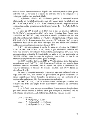 45
média e teor de superfície molhada da pele, teria a mesma perda de calor que no
ambiente real. A atividade é a mesma no ambiente real e no imaginário e a
vestimenta é padrão para aquela atividade.
O isolamento térmico da vestimenta padrão é matematicamente
relacionado ao metabolismo;assim para atividades com metabolismo de
58,2 W/m2
,116,4 W/m2
e 174 W/m2
corresponderiam, respectivamente,
vestimentas padrão com isolamento térmico básico de 0,67 clo, 0,39 clo
e 0,26 clo.
O valor de ET* é igual ao da SET para o caso de atividade sedentária
(M=58,2 W/m2
), vestimenta leve (0,67 clo) e baixa velocidade do ar. Assim, como
exemplifica MCINTYRE (1980), uma pessoa sentada, vestindo roupa leve num
ambiente com baixa velocidade do ar (< 0,2m/s) e temperatura de 24°C está numa
SET igual a 24°C. Se essa pessoa tirar a roupa a SET cai para 20°C, porque a
temperatura média da sua pele passa a ser igual a de uma pessoa com vestimenta
padrão num ambiente com temperatura do ar de 20°C.
A ET* foi correlacionada à escala de sensações térmicas da ASHRAE,
(ROHLES, HAYTER & MILLIKEN, 1975), o que possibilitou construir uma
curva para estimar a porcentagem de insatisfeitos em função da ET*. Essa curva
não apresentava a simetria de insatisfação por calor e por frio encontrada em
FANGER (1970) ; essa diferença foi explicada como reflexo do uso de um
intervalo de temperaturas mais amplo que o de Fanger.
Em 1984 o modelo de Fanger, PMV e PPD, foi adotado como base para a
norma internacional, ISO 7730 (1984). Essa norma é indicada para a avaliação de
ambientes térmicos moderados, isto é, aqueles nos quais a combinação das
variáveis ambientais e pessoais de conforto resultam num PMV dentro do
intervalo de -2 a +2.
As prescrições dessa norma não consideram só o desconforto térmico do
corpo como um todo, mas também os que ocorrem em partes localizadas. Os
limites especificados foram baseados na premissa que um ambiente só é
confortável se pelo menos 80% dos ocupantes estão satisfeitos.
Na ISO 7730 (1984), o PMV e os intervalos de conforto para o verão e para
o inverno são dados em função de um índice térmico chamado de temperatura
operante (to).
A to é definida como a temperatura uniforme de um ambiente imaginário no
qual uma pessoa trocaria o mesmo calor por radiação e convecção que no
ambiente real não uniforme. A to pode ser calculada pela equação abaixo :
to = A.ta + (1-A).trm (3.10)
A = 0,5 para va < 0,2m/s ;
sendo : A = 0,6 para 0,2 < va < 0,6m/s ;
A = 0,7 para 0,7 < va < 1,0m/s.
 