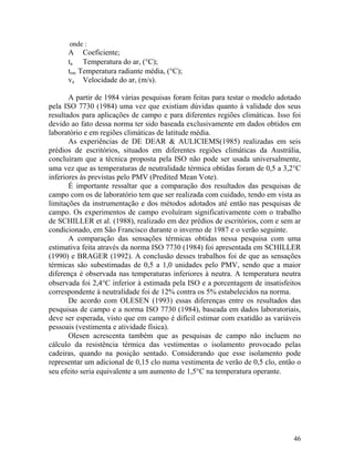 46
onde :
A Coeficiente;
ta Temperatura do ar, (°C);
trm Temperatura radiante média, (°C);
va Velocidade do ar, (m/s).
A partir de 1984 várias pesquisas foram feitas para testar o modelo adotado
pela ISO 7730 (1984) uma vez que existiam dúvidas quanto à validade dos seus
resultados para aplicações de campo e para diferentes regiões climáticas. Isso foi
devido ao fato dessa norma ter sido baseada exclusivamente em dados obtidos em
laboratório e em regiões climáticas de latitude média.
As experiências de DE DEAR & AULICIEMS(1985) realizadas em seis
prédios de escritórios, situados em diferentes regiões climáticas da Austrália,
concluíram que a técnica proposta pela ISO não pode ser usada universalmente,
uma vez que as temperaturas de neutralidade térmica obtidas foram de 0,5 a 3,2°C
inferiores às previstas pelo PMV (Predited Mean Vote).
É importante ressaltar que a comparação dos resultados das pesquisas de
campo com os de laboratório tem que ser realizada com cuidado, tendo em vista as
limitações da instrumentação e dos métodos adotados até então nas pesquisas de
campo. Os experimentos de campo evoluíram significativamente com o trabalho
de SCHILLER et al. (1988), realizado em dez prédios de escritórios, com e sem ar
condicionado, em São Francisco durante o inverno de 1987 e o verão seguinte.
A comparação das sensações térmicas obtidas nessa pesquisa com uma
estimativa feita através da norma ISO 7730 (1984) foi apresentada em SCHILLER
(1990) e BRAGER (1992). A conclusão desses trabalhos foi de que as sensações
térmicas são subestimadas de 0,5 a 1,0 unidades pelo PMV, sendo que a maior
diferença é observada nas temperaturas inferiores à neutra. A temperatura neutra
observada foi 2,4°C inferior à estimada pela ISO e a porcentagem de insatisfeitos
correspondente à neutralidade foi de 12% contra os 5% estabelecidos na norma.
De acordo com OLESEN (1993) essas diferenças entre os resultados das
pesquisas de campo e a norma ISO 7730 (1984), baseada em dados laboratoriais,
deve ser esperada, visto que em campo é difícil estimar com exatidão as variáveis
pessoais (vestimenta e atividade física).
Olesen acrescenta também que as pesquisas de campo não incluem no
cálculo da resistência térmica das vestimentas o isolamento provocado pelas
cadeiras, quando na posição sentado. Considerando que esse isolamento pode
representar um adicional de 0,15 clo numa vestimenta de verão de 0,5 clo, então o
seu efeito seria equivalente a um aumento de 1,5°C na temperatura operante.
 