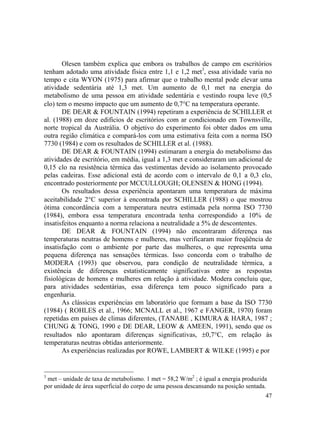 47
Olesen também explica que embora os trabalhos de campo em escritórios
tenham adotado uma atividade física entre 1,1 e 1,2 met3
, essa atividade varia no
tempo e cita WYON (1975) para afirmar que o trabalho mental pode elevar uma
atividade sedentária até 1,3 met. Um aumento de 0,1 met na energia do
metabolismo de uma pessoa em atividade sedentária e vestindo roupa leve (0,5
clo) tem o mesmo impacto que um aumento de 0,7°C na temperatura operante.
DE DEAR & FOUNTAIN (1994) repetiram a experiência de SCHILLER et
al. (1988) em doze edifícios de escritórios com ar condicionado em Townsville,
norte tropical da Austrália. O objetivo do experimento foi obter dados em uma
outra região climática e compará-los com uma estimativa feita com a norma ISO
7730 (1984) e com os resultados de SCHILLER et al. (1988).
DE DEAR & FOUNTAIN (1994) estimaram a energia do metabolismo das
atividades de escritório, em média, igual a 1,3 met e consideraram um adicional de
0,15 clo na resistência térmica das vestimentas devido ao isolamento provocado
pelas cadeiras. Esse adicional está de acordo com o intervalo de 0,1 a 0,3 clo,
encontrado posteriormente por MCCULLOUGH; OLENSEN & HONG (1994).
Os resultados dessa experiência apontaram uma temperatura de máxima
aceitabilidade 2°C superior à encontrada por SCHILLER (1988) o que mostrou
ótima concordância com a temperatura neutra estimada pela norma ISO 7730
(1984), embora essa temperatura encontrada tenha correspondido a 10% de
insatisfeitos enquanto a norma relaciona a neutralidade a 5% de descontentes.
DE DEAR & FOUNTAIN (1994) não encontraram diferença nas
temperaturas neutras de homens e mulheres, mas verificaram maior freqüência de
insatisfação com o ambiente por parte das mulheres, o que representa uma
pequena diferença nas sensações térmicas. Isso concorda com o trabalho de
MODERA (1993) que observou, para condição de neutralidade térmica, a
existência de diferenças estatisticamente significativas entre as respostas
fisiológicas de homens e mulheres em relação à atividade. Modera concluiu que,
para atividades sedentárias, essa diferença tem pouco significado para a
engenharia.
As clássicas experiências em laboratório que formam a base da ISO 7730
(1984) ( ROHLES et al., 1966; MCNALL et al., 1967 e FANGER, 1970) foram
repetidas em países de climas diferentes, (TANABE , KIMURA & HARA, 1987 ;
CHUNG & TONG, 1990 e DE DEAR, LEOW & AMEEN, 1991), sendo que os
resultados não apontaram diferenças significativas, ±0,7°C, em relação às
temperaturas neutras obtidas anteriormente.
As experiências realizadas por ROWE, LAMBERT & WILKE (1995) e por
3
met – unidade de taxa de metabolismo. 1 met = 58,2 W/m2
; é igual a energia produzida
por unidade de área superficial do corpo de uma pessoa descansando na posição sentada.
 