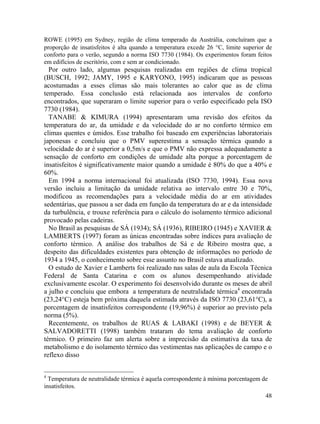 48
ROWE (1995) em Sydney, região de clima temperado da Austrália, concluíram que a
proporção de insatisfeitos é alta quando a temperatura excede 26 °C, limite superior de
conforto para o verão, segundo a norma ISO 7730 (1984). Os experimentos foram feitos
em edifícios de escritório, com e sem ar condicionado.
Por outro lado, algumas pesquisas realizadas em regiões de clima tropical
(BUSCH, 1992; JAMY, 1995 e KARYONO, 1995) indicaram que as pessoas
acostumadas a esses climas são mais tolerantes ao calor que as de clima
temperado. Essa conclusão está relacionada aos intervalos de conforto
encontrados, que superaram o limite superior para o verão especificado pela ISO
7730 (1984).
TANABE & KIMURA (1994) apresentaram uma revisão dos efeitos da
temperatura do ar, da umidade e da velocidade do ar no conforto térmico em
climas quentes e úmidos. Esse trabalho foi baseado em experiências laboratoriais
japonesas e concluiu que o PMV superestima a sensação térmica quando a
velocidade do ar é superior a 0,5m/s e que o PMV não expressa adequadamente a
sensação de conforto em condições de umidade alta porque a porcentagem de
insatisfeitos é significativamente maior quando a umidade é 80% do que a 40% e
60%.
Em 1994 a norma internacional foi atualizada (ISO 7730, 1994). Essa nova
versão incluiu a limitação da umidade relativa ao intervalo entre 30 e 70%,
modificou as recomendações para a velocidade média do ar em atividades
sedentárias, que passou a ser dada em função da temperatura do ar e da intensidade
da turbulência, e trouxe referência para o cálculo do isolamento térmico adicional
provocado pelas cadeiras.
No Brasil as pesquisas de SÁ (1934); SÁ (1936), RIBEIRO (1945) e XAVIER &
LAMBERTS (1997) foram as únicas encontradas sobre índices para avaliação de
conforto térmico. A análise dos trabalhos de Sá e de Ribeiro mostra que, a
despeito das dificuldades existentes para obtenção de informações no período de
1934 a 1945, o conhecimento sobre esse assunto no Brasil estava atualizado.
O estudo de Xavier e Lamberts foi realizado nas salas de aula da Escola Técnica
Federal de Santa Catarina e com os alunos desempenhando atividade
exclusivamente escolar. O experimento foi desenvolvido durante os meses de abril
a julho e concluiu que embora a temperatura de neutralidade térmica4
encontrada
(23,24°C) esteja bem próxima daquela estimada através da ISO 7730 (23,61°C), a
porcentagem de insatisfeitos correspondente (19,96%) é superior ao previsto pela
norma (5%).
Recentemente, os trabalhos de RUAS & LABAKI (1998) e de BEYER &
SALVADORETTI (1998) também trataram do tema avaliação de conforto
térmico. O primeiro faz um alerta sobre a imprecisão da estimativa da taxa de
metabolismo e do isolamento térmico das vestimentas nas aplicações de campo e o
reflexo disso
4
Temperatura de neutralidade térmica é aquela correspondente à mínima porcentagem de
insatisfeitos.
 
