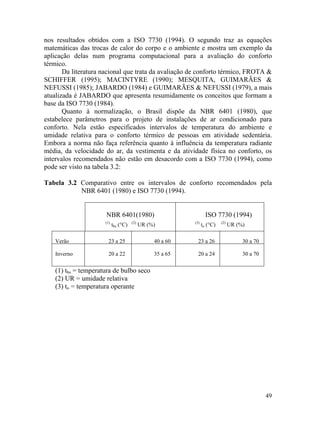 49
nos resultados obtidos com a ISO 7730 (1994). O segundo traz as equações
matemáticas das trocas de calor do corpo e o ambiente e mostra um exemplo da
aplicação delas num programa computacional para a avaliação do conforto
térmico.
Da literatura nacional que trata da avaliação de conforto térmico, FROTA &
SCHIFFER (1995); MACINTYRE (1990); MESQUITA, GUIMARÃES &
NEFUSSI (1985); JABARDO (1984) e GUIMARÃES & NEFUSSI (1979), a mais
atualizada é JABARDO que apresenta resumidamente os conceitos que formam a
base da ISO 7730 (1984).
Quanto à normalização, o Brasil dispõe da NBR 6401 (1980), que
estabelece parâmetros para o projeto de instalações de ar condicionado para
conforto. Nela estão especificados intervalos de temperatura do ambiente e
umidade relativa para o conforto térmico de pessoas em atividade sedentária.
Embora a norma não faça referência quanto à influência da temperatura radiante
média, da velocidade do ar, da vestimenta e da atividade física no conforto, os
intervalos recomendados não estão em desacordo com a ISO 7730 (1994), como
pode ser visto na tabela 3.2:
Tabela 3.2 Comparativo entre os intervalos de conforto recomendados pela
NBR 6401 (1980) e ISO 7730 (1994).
NBR 6401(1980) ISO 7730 (1994)
(1)
tbs (°C) (2)
UR (%) (3)
to (°C) (2)
UR (%)
Verão 23 a 25 40 a 60 23 a 26 30 a 70
Inverno 20 a 22 35 a 65 20 a 24 30 a 70
(1) tbs = temperatura de bulbo seco
(2) UR = umidade relativa
(3) to = temperatura operante
 