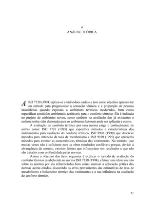 51
4
ANÁLISE TEÓRICA
A ISO 7730 (1994) aplica-se a indivíduos sadios e tem como objetivo apresen-tar
um método para prognosticar a sensação térmica e a proporção de pessoas
insatisfeitas quando expostas a ambientes térmicos moderados, bem como
especificar condições ambientais aceitáveis para o conforto térmico. Ela é indicada
no projeto de ambientes novos, como também na avaliação dos já existentes e
embora tenha sido elaborada para os ambientes laborais pode ser aplicada a outros.
A avaliação do conforto térmico por essa norma exige o conhecimento de
outras como: ISO 7726 (1985) que especifica métodos e características dos
instrumentos para avaliação do conforto térmico, ISO 8996 (1990) que descreve
métodos para obtenção da taxa de metabolismo e ISO 9920 (1995) que apresenta
métodos para estimar as características térmicas das vestimentas. No entanto, isso
muitas vezes não é suficiente para se obter resultados confiáveis porque, devido à
abrangência do assunto, existem fatores que influenciam nos resultados e que não
são tratados com profundidade pelas normas.
Assim o objetivo dos itens seguintes é explicar o método de avaliação do
conforto térmico estabelecido na norma ISO 7730 (1994), efetuar um relato sucinto
sobre as normas por ela referenciadas bem como analisar a aplicação prática das
normas acima citadas, discutindo os erros provenientes das estimativas de taxa de
metabolismo e isolamento térmico das vestimentas e a sua influência na avaliação
do conforto térmico.
 