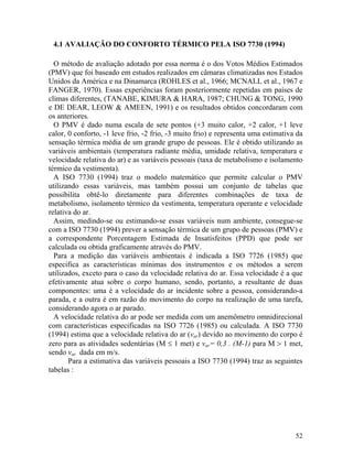 52
4.1 AVALIAÇÃO DO CONFORTO TÉRMICO PELA ISO 7730 (1994)
O método de avaliação adotado por essa norma é o dos Votos Médios Estimados
(PMV) que foi baseado em estudos realizados em câmaras climatizadas nos Estados
Unidos da América e na Dinamarca (ROHLES et al., 1966; MCNALL et al., 1967 e
FANGER, 1970). Essas experiências foram posteriormente repetidas em países de
climas diferentes, (TANABE, KIMURA & HARA, 1987; CHUNG & TONG, 1990
e DE DEAR, LEOW & AMEEN, 1991) e os resultados obtidos concordaram com
os anteriores.
O PMV é dado numa escala de sete pontos (+3 muito calor, +2 calor, +1 leve
calor, 0 conforto, -1 leve frio, -2 frio, -3 muito frio) e representa uma estimativa da
sensação térmica média de um grande grupo de pessoas. Ele é obtido utilizando as
variáveis ambientais (temperatura radiante média, umidade relativa, temperatura e
velocidade relativa do ar) e as variáveis pessoais (taxa de metabolismo e isolamento
térmico da vestimenta).
A ISO 7730 (1994) traz o modelo matemático que permite calcular o PMV
utilizando essas variáveis, mas também possui um conjunto de tabelas que
possibilita obtê-lo diretamente para diferentes combinações de taxa de
metabolismo, isolamento térmico da vestimenta, temperatura operante e velocidade
relativa do ar.
Assim, medindo-se ou estimando-se essas variáveis num ambiente, consegue-se
com a ISO 7730 (1994) prever a sensação térmica de um grupo de pessoas (PMV) e
a correspondente Porcentagem Estimada de Insatisfeitos (PPD) que pode ser
calculada ou obtida graficamente através do PMV.
Para a medição das variáveis ambientais é indicada a ISO 7726 (1985) que
especifica as características mínimas dos instrumentos e os métodos a serem
utilizados, exceto para o caso da velocidade relativa do ar. Essa velocidade é a que
efetivamente atua sobre o corpo humano, sendo, portanto, a resultante de duas
componentes: uma é a velocidade do ar incidente sobre a pessoa, considerando-a
parada, e a outra é em razão do movimento do corpo na realização de uma tarefa,
considerando agora o ar parado.
A velocidade relativa do ar pode ser medida com um anemômetro omnidirecional
com características especificadas na ISO 7726 (1985) ou calculada. A ISO 7730
(1994) estima que a velocidade relativa do ar (var) devido ao movimento do corpo é
zero para as atividades sedentárias (M ≤ 1 met) e var= 0,3 . (M-1) para M > 1 met,
sendo var dada em m/s.
Para a estimativa das variáveis pessoais a ISO 7730 (1994) traz as seguintes
tabelas :
 
