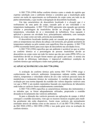 55
A ISO 7730 (1994) define conforto térmico como o estado de espírito que
exprime satisfação com o ambiente térmico e considera que a insatisfação pode
ocorrer em razão do aquecimento ou resfriamento do corpo como um todo ou de
partes determinadas, o que recebe a designação de desconforto localizado.
Um tipo característico de desconforto localizado é o draught que é o
resfriamento de uma parte do corpo, causado pelo ar em velocidade e ou
temperatura inadequados. A ISO 7730 (1994) apresenta uma equação que permite
calcular a porcentagem de insatisfeitos devido ao draught em função da
temperatura, velocidade do ar e intensidade de turbulência. Essa equação é
aplicável a pessoas em atividade leve, principalmente sedentária, com sensação
térmica, no corpo como um todo, próxima da neutralidade.
O desconforto localizado também pode ser causado por grandes diferenças
entre as temperaturas nas alturas da cabeça e do tornozelo, por grande assimetria de
temperatura radiante ou pelo contato com superfícies frias ou quentes. A ISO 7730
(1994) recomenda limites para esses tipos de desconforto nas atividades leves.
A ISO 7730 (1994) especifica que um ambiente é aceitável no que se refere
ao conforto térmico se a porcentagem de pessoas insatisfeitas devido ao
desconforto no corpo como um todo for menor que dez por cento (PPD<10%) e os
insatisfeitos devido ao draught forem menos que quinze por cento. A norma cita
que devido às diferenças individuais, é impossível estabelecer condições de
conforto térmico que satisfaçam a todos num grande grupo.
4.2 APLICAÇÃO PRÁTICA DA ISO 7730 (1994)
A avaliação do conforto térmico pela norma ISO 7730 (1994) exige o
conhecimento das variáveis ambientais (temperatura radiante média, umidade
relativa, temperatura e velocidade relativa do ar) e das variáveis pessoais (taxa de
metabolismo e isolamento térmico da vestimenta). A exatidão dos resultados da
avaliação por essa norma depende da exatidão dos valores daquelas variáveis uma
vez que o PMV é um modelo matemático baseado em experiências de laboratório
onde todas as variáveis foram cuidadosamente controladas.
A ISO 7726 (1985) especifica as características mínimas dos instrumentos e
os métodos que, se forem adequadamente utilizados, propiciarão a exatidão
desejada no levantamento das variáveis ambientais.
Já para a obtenção das variáveis pessoais nas aplicações de campo, é difícil
conseguir a exatidão necessária, visto que os recursos técnicos exigidos para medí-
las geralmente não estão disponíveis. Assim essas variáveis são normalmente
estimadas através de tabelas como as dos anexos A e E da ISO 7730 (1994) ou as
da ISO 9920 (1995) e ISO 8996 (1990) e isso pode gerar erros na avaliação do
conforto térmico.
 