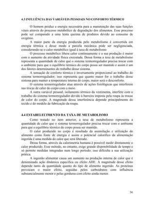 56
4.3 INFLUÊNCIA DAS VARIÁVEIS PESSOAIS NO CONFORTO TÉRMICO
O homem produz a energia necessária para a manutenção das suas funções
vitais através do processo metabólico de degradação dos alimentos. Esse processo
pode ser comparado a uma lenta queima de produtos devido ao consumo de
oxigênio.
A maior parte da energia produzida pelo metabolismo é convertida em
energia térmica e desse modo a parcela mecânica pode ser negligenciada,
considerando-se o calor metabólico igual à taxa de metabolismo
O processo metabólico libera calor continuamente e a sua produção é maior
com o aumento da atividade física executada. Dessa forma a taxa de metabolismo
representa a quantidade de calor que o sistema termorregulador precisa trocar com
o ambiente para que o equilíbrio térmico do corpo possa ser mantido e assim é um
dos fatores determinantes do trabalho desse sistema.
A sensação de conforto térmico é inversamente proporcional ao trabalho do
sistema termorregulador; isso representa que quanto maior for o trabalho desse
sistema para manter a temperatura interna do corpo, maior será o desconforto.
O sistema termorregulador atua através de ações fisiológicas que interferem
nas trocas de calor do corpo com o meio.
A outra variável pessoal, isolamento térmico da vestimenta, interfere com o
trabalho do sistema termorregulador devido à barreira imposta pela roupa às trocas
de calor do corpo. A magnitude dessa interferência depende principalmente do
tecido e do modelo de fabricação da roupa.
4.4 ESTABELECIMENTO DA TAXA DE METABOLISMO
Como tratado no item anterior, a taxa de metabolismo representa a
quantidade de calor que o sistema termorregulador precisa trocar com o ambiente
para que o equilíbrio térmico do corpo possa ser mantido.
O calor produzido no corpo é resultado da assimilação e utilização do
alimento como fonte de energia e assim o potencial calorifico da alimentação
ingerida é uma medida do calor que será liberado.
Dessa forma, através da calorimetria humana é possível medir diretamente o
calor produzido. Esse método, no entanto, exige grande disponibilidade de tempo e
só permite medidas integradas num longo período; isso dificulta a sua utilização
prática.
A ingestão alimentar causa um aumento na produção interna de calor que é
denominado ação dinâmica específica ou efeito ADE. A magnitude desse efeito
depende tanto da quantidade quanto do tipo de alimento ingerido. As proteínas
provocam o maior efeito, seguidas pelos carboidratos com influência
substancialmente menor e pelas gorduras com efeito ainda menor.
 