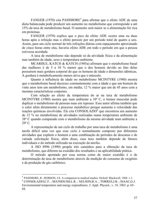 57
FANGER (1970) cita PASSMORE5
para afirmar que o efeito ADE de uma
dieta balanceada pode produzir um aumento no metabolismo que corresponde a até
15% da taxa de metabolismo basal. O aumento será maior se a alimentação for rica
em proteínas.
FANGER (1970) explica que o pico do efeito ADE ocorre uma ou duas
horas após a refeição mas o efeito persiste por um período total de quatro a seis.
Assim, para um ciclo normal de três refeições diárias com espaçamento aproximado
de cinco horas entre elas, haveria efeito ADE em todo o período em que a pessoa
estivesse acordada.
A taxa de metabolismo não depende só da atividade física e da alimentação
mas também da idade, sexo e temperatura ambiente.
MCARDLE, KATCH & KATCH (1985a) afirmam que o metabolismo basal
das mulheres é de 5 a 10 % menor que o dos homens devido ao fato delas
possuírem mais gordura corporal do que os homens de idade e dimensões idênticas.
A gordura é metabolicamente menos ativa que o músculo.
Quanto à influência da idade no metabolismo MCINTYRE (1980) mostra
que o metabolismo basal decresce constantemente com a idade e que um homem de
vinte anos tem um metabolismo, em média, 12 % maior que um de 45 anos com a
mesmas características corporais.
Com relação ao efeito da temperatura do ar na taxa de metabolismo
MCINTYRE (1980) mostra que num ambiente a 10º C, o tremor muscular pode
duplicar o metabolismo de pessoas nuas em repouso. Esse autor afirma também que
o calor afeta diretamente o processo metabólico porque aumenta a velocidade das
reações químicas envolvidas. Ele cita CONSOLAZIO6
que encontrou um aumento
de 12 % no metabolismo de atividades realizadas numa temperatura ambiente de
38º C quando comparado com o metabolismo da mesma atividade num ambiente a
29º C.
A representação de um ciclo de trabalho por uma taxa de metabolismo é uma
tarefa difícil uma vez que esse ciclo é normalmente composto por diferentes
atividades que expõem o homem a uma combinação de períodos de descanso e de
variada solicitação física; além disso, essa taxa também depende de fatores
individuais e do método utilizado na execução da tarefas.
A ISO 8996 (1990) propõe três caminhos para a obtenção da taxa de
metabolismo, que diferem na exatidão dos resultados e na aplicabilidade prática.
O método apontado por essa norma como de maior exatidão é o de
determinação da taxa de metabolismo através da medição do consumo de oxigênio
e da produção de gás carbônico.
5
PASSMORE, R ; ROBSON, J.S. A companion to medical studies. Oxford: Blackwell, 1968. v.1.
6
CONSOLAZIO,C.F. ; MATHOUSH,L.R. ; NELSON,R.A. ; TORRES,J.B. ; ISAAC,G.J.
Environmental temperature and energy expenditures. J. Appl. Physiol., v. 18, 1963. p. 65-
68.
 