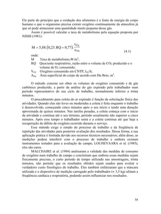 58
( )
Ele parte do princípio que a oxidação dos alimentos é a fonte de energia do corpo
humano e que o organismo precisa extrair oxigênio continuamente da atmosfera já
que só pode armazenar uma quantidade muito pequena desse gás.
Assim é possível calcular a taxa de metabolismo pela equação proposta por
NISHI (1981):
M 5,88. 0,23.RQ 0,77 . 2OV
ADu
= +
(4.1)
onde:
M Taxa de metabolismo,W/m2
;
RQ Quociente respiratório, razão entre o volume de CO2 produzido e o
volume de O2 consumido;
VO2 Oxigênio consumido em CNTP, lO2/h;
ADu Área superficial do corpo de acordo com Du Bois, m2
.
O método consiste em obter os volumes de oxigênio consumido e de gás
carbônico produzido, a partir da análise do gás expirado pelo trabalhador num
período representativo do seu ciclo de trabalho, normalmente inferior a trinta
minutos.
O procedimento para coleta do ar expirado é função da solicitação física das
atividades. Quando elas são leves ou moderadas a coleta é feita enquanto o trabalho
é desenvolvido, começando cinco minutos após o seu início e tendo uma duração
aproximada de quinze minutos. Nas tarefas pesadas, a coleta começa com o início
da atividade e continua até o seu término, período usualmente não superior a cinco
minutos. Após esse tempo o trabalhador senta e a coleta continua até que haja a
recuperação do débito de oxigênio ocorrido durante o serviço.
Esse método exige o estudo do processo de trabalho e da freqüência de
repetição das atividades para posterior avaliação dos resultados. Dessa forma, a sua
aplicação prática é limitada devido aos recursos técnicos necessários; além disso, as
medições podem interferir com o processo de trabalho e embora existam
instrumentos testados para a avaliação de campo, LOUHEVAARA et al. (1985),
eles são caros.
MALCHAIRE et al. (1984) analisaram a validade das medidas de consumo
de oxigênio num trabalho de campo e concluíram que embora essas medidas sejam
fisicamente precisas, o curto período de tempo utilizado nas amostragens, trinta
minutos, não permite que os resultados obtidos sejam usados para avaliar o
verdadeiro custo fisiológico do trabalho. Eles também enfatizaram que a máscara
utilizada e o dispositivo de medição carregado pelo trabalhador (≈ 3,5 kg) afetam a
freqüência cardíaca e respiratória, podendo assim influenciar nos resultados.
 