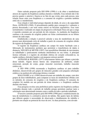 59
Outro método proposto pela ISO 8996 (1990) é o de obter o metabolismo
através do registro da freqüência cardíaca durante o trabalho. Esse método não é tão
preciso quanto o anterior e baseia-se no fato de que existe, para cada pessoa, uma
relação linear entre essa freqüência e o consumo de oxigênio e portanto também
entre ela e o metabolismo.
Essa relação é individual porque depende da idade, do sexo e da capacidade
física, ASTRAND (1960). O procedimento padrão para consegui-la é submeter a
pessoa descansada a um teste numa esteira ou bicicleta ergométrica. Esse teste
normalmente é realizado em etapas de progressiva solicitação física em que a carga
é mantida constante por um período de três minutos. As medições da freqüência
cardíaca e do consumo de oxigênio podem ser feitas continuamente ou no último
minuto de cada etapa.
Estabelecida a relação é possível calcular a taxa de metabolismo de uma
pessoa num determinado ciclo de trabalho a partir do consumo de oxigênio obtido
do registro da freqüência cardíaca.
O registro da freqüência cardíaca em campo foi muito facilitado com a
fabricação de instrumentos portáteis que permitem a transferência de dados à
distancia, NIELSEN & MEYER (1987). Isso possibilitou liberdade de movimentos
ao trabalhador e praticamente nenhuma interferência na sua rotina. A principal
técnica utilizada é o registro da atividade elétrica do coração colocando-se, na
região cardíaca, eletrodos ligados a um pequeno emissor portátil.
ASTRAND & RODAHL (1977) relacionaram fatores que afetam a precisão
desse método. Alguns desses fatores são: temperatura do ambiente, estado
emocional, posição do corpo, grupo muscular exercitado, trabalho muscular
estático etc.
A ISO 8996 (1990) recomenda a freqüência cardíaca só para trabalho
dinâmico, desenvolvido por grupos de músculos grandes com pequena solicitação
estática e na ausência de sobrecarga térmica e mental.
MALCHAIRE et al. (1984) desenvolveram um trabalho de campo, com dois
grupos de doze trabalhadores, para comparar as taxas de metabolismo obtidas com
os métodos de consumo de oxigênio e de freqüência cardíaca. O consumo de
oxigênio foi medido em um período de trinta minutos e a freqüência cardíaca
durante oito horas.
Essa pesquisa revelou uma preferência pelos registros da freqüência cardíaca
realizados durante todo o período de trabalho porque permitem analisar tanto a
solicitação num determinado instante como a média de todo o período trabalhado.
O terceiro caminho proposto pela ISO 8996 (1990) para o estabelecimento da
taxa de metabolismo é a estimativa através de tabelas. São quatro tipos de tabelas
que diferem quanto à necessidade de observação e detalhamento do trabalho e
portanto em relação ao potencial de risco de erro. As duas primeiras, com elevado
 