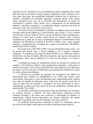 60
potencial de erro, classificam a taxa de metabolismo (baixa, moderada, alta e muito
alta) pelo tipo de atividade ou pela ocupação (carpinteiro, pintor, professor, etc.).
Nos outros dois tipos, que possibilitam resultados melhores que os anteriores, o
trabalho é detalhado em atividades específicas (construir parede, subir escada,
andar, transportar peso, etc.) ou as atividades são decompostas em termos de
movimentos e esforços. Nesse último caso o metabolismo de um determinado
trabalho é calculado somando-se, ao metabolismo basal, as parcelas em razão da
postura do corpo, dos movimentos e dos esforços.
Os valores de taxa de metabolismo constantes nas tabelas dessa norma foram
baseados numa pessoa padrão de 35 anos (homem com 70 kgf e 1,70 m e mulher
com 60 kgf e 1,60 m), sendo 44 W/m2
a taxa de metabolismo basal adotada para o
homem e 41 W/m2
para a mulher. Dessa forma, nas situações reais, é preciso
considerar que a partir dos 25 anos o metabolismo decresce constantemente como
explicado em MCARDLE, KATCH & KATCH (1985b) e que o peso corporal
aumenta o metabolismo das atividades que exigem movimentação, MCARDLE,
KATCH & KATCH (1985a).
De acordo com a ISO 8996 (1990) a taxa de metabolismo pode variar ± 5%
de pessoa para pessoa, para o mesmo trabalho e sob as mesmas condições
ambientais. A experiência de campo de MALCHAIRE et al. (1984) que mediu o
metabolismo de duas atividades diferentes realizadas cada qual por um grupo de
trabalhadores, obteve desvio padrão de 10 % para um dos grupos e 25 % para o
outro.
A obtenção da energia do metabolismo através da medição do consumo de
oxigênio e da freqüência cardíaca exige equipamentos adequados e tempo para os
estudos necessários; esses recursos geralmente não estão disponíveis nas aplicações
de campo e isso faz com que o metabolismo seja normalmente estabelecido a partir
de valores referenciais tabelados.
A influência do avaliador na estimativa do metabolismo por tabelas foi
demonstrada pelo trabalho de KÄHKÖNEN et al. (1992) que usaram cinco
observadores experientes e cinco inexperientes para, independentemente, analisar
três ciclos de trabalho de diferentes áreas. Cada ciclo foi gravado numa fita de
vídeo de duas horas de duração e a estimativa foi feita, observando as fitas e
enquadrando as tarefas nas cinco classes de taxa de metabolismo estabelecidas na
tabela da ISO 7243 (1989).
As atividades analisadas nessa pesquisa foram da construção civil, mecânica
de veículos (oficina) e comércio. Os cinco observadores experientes tinham
estudado Fisiologia e há vários anos avaliavam a intensidade do trabalho; os
inexperientes, embora fossem especialistas em Higiene Industrial, não tinham
usado antes essa tabela e por isso foi explicado a eles como utilizá-la.
Os resultados dessa pesquisa, resumidos na tabela 4.3, mostraram, para os
três ramos de atividade e tanto para observadores experientes quanto para os
 