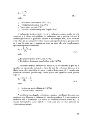 62
t
s o
sk
I
t t
Q
=
−
(4.2)
onde:
It Isolamento térmico total, (m2
.°C/W);
ts Temperatura média da pele, (°C);
to Temperatura operante, (°C);
Qsk Perda de calor sensível por m2
de pele, W/m2
.
O isolamento térmico efetivo (Iclc) é o isolamento proporcionado só pela
vestimenta e é obtido subtraindo-se do isolamento total a parcela referente à
camada superficial de ar que rodeia a roupa. A desvantagem do Icle é não levar em
conta o fato de que um corpo vestido possui área superficial maior que um corpo
nú, o que faz com que o processo de troca de calor não seja completamente
representado por esse isolamento.
cle
s o
sk
a
t t
Q
I=I
(4.3)
−
−
onde:
Iclc Isolamento térmico efetivo, (m2
.°C/W);
Ia Resistência da camada superficial de ar, (m2
.°C/W).
O isolamento térmico intrínseco ou básico (Icl) é o isolamento da pele até a
superfície da vestimenta, incluindo o fator de área da vestimenta (fcl), que é a
relação entre a área superficial do corpo vestido e do corpo nu. O fcl é usado para
considerar o efeito de que um corpo vestido possui área superficial maior que um
corpo nú.
clI
(4.4)
s o
sk
a
cl
t t
Q
I
f
=
−
−
onde:
Icl Isolamento térmico básico, (m2
.°C/W);
fcl Fator de área da vestimenta.
A resistência imposta pelas vestimentas à troca de calor latente do corpo com
o ambiente tem sido caracterizada por três métodos principais. O primeiro estima a
resistência total à evaporação (Rt) através do isolamento térmico básico (Icl). A
equação representativa desse método é válida para uma ou duas camadas de
vestimentas permeáveis.
 