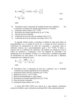 63
( )t
c
clR 0,06.
1
h
2,22.= +


 a
cl
I I . 1
1
f
− −









( )
(4.5)
a
r c
I
1
h h
=
+ (4.6)
onde:
Rt Resistência total à evaporação da umidade da pele até o ambiente, isto
é, incluindo a resistência da camada superficial de ar, (2
.kPa/W);
Icl Isolamento térmico básico, (m2
. °C/W);
Ia Resistência da camada superficial de ar, (m2
.°C/W);
fcl Fator de área da vestimenta;
hr Coeficiente de troca de calor por radiação, (W/m2
.°C);
hc Coeficiente de troca de calor por convecção, (W/m2
.°C).
O segundo método estima a resistência à difusão de água pelo índice de
permeabilidade (im) e a relação de Lewis (L). A relação de Lewis relaciona os
coeficientes de transferência de calor por evaporação e convecção; para os
ambientes internos ela é aproximadamente igual a 16,5 °C/kPa. O índice im
expressa não só a influência da vestimenta, mas também, da camada de ar que a
rodeia na resistência a evaporação e por isso depende da velocidade e da
temperatura do ar no ambiente. O índice im é a razão entre a verdadeira capacidade
de transferência de calor latente e de calor sensível da pele para o ambiente,
comparada com a relação de Lewis.
t
t
m
R
I
L.i
= =
m
a
cl cl
0,06
i
.
I
f I+






(4.7)
onde:
Rt Resistência total à evaporação da pele até o ambiente, isto é, incluindo
resistência da camada superficial de ar, (m2
.kPa/W);
It Isolamento térmico total da vestimenta, (m2
.°C/W);
L Relação de Lewis, L =16,5 °C/kPa;
im Índice de permeabilidade ao vapor d'água;
Ia Resistência da camada superficial de ar, (m2
.°C/W)
fcl Fator de área da vestimenta;
Icl Isolamento térmico básico, (m2
.°C/W).
A norma ISO 9920 (1995) traz valores de im para algumas vestimentas
normais de trabalho e para vestimentas de proteção.Dos valores apresentados por
 