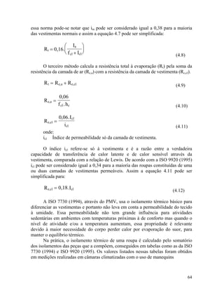 64
essa norma pode-se notar que im pode ser considerado igual a 0,38 para a maioria
das vestimentas normais e assim a equação 4.7 pode ser simplificada:
tR =
a
cl cl
0,16.
I
f I+






t e,a e,clR R R= +
(4.8)
O terceiro método calcula a resistência total à evaporação (Rt) pela soma da
resistência da camada de ar (Rc,a) com a resistência da camada de vestimenta (Rc,cl).
(4.9)
e,a
cl c
R
0,06
f .h
=
(4.10)
e,cl
cl
cl
R
0,06.I
i
=
e,cl clR 0,18.I=
(4.11)
onde:
icl Índice de permeabilidade só da camada de vestimenta.
O índice icl refere-se só à vestimenta e é a razão entre a verdadeira
capacidade de transferência de calor latente e de calor sensível através da
vestimenta, comparada com a relação de Lewis. De acordo com a ISO 9920 (1995)
icl pode ser considerado igual a 0,34 para a maioria das roupas constituídas de uma
ou duas camadas de vestimentas permeáveis. Assim a equação 4.11 pode ser
simplificada para:
(4.12)
A ISO 7730 (1994), através do PMV, usa o isolamento térmico básico para
diferenciar as vestimentas e portanto não leva em conta a permeabilidade do tecido
à umidade. Essa permeabilidade não tem grande influência para atividades
sedentárias em ambientes com temperaturas próximas à de conforto mas quando o
nível de atividade e/ou a temperatura aumentam, essa propriedade é relevante
devido à maior necessidade do corpo perder calor por evaporação do suor, para
manter o equilíbrio térmico.
Na prática, o isolamento térmico de uma roupa é calculado pelo somatório
dos isolamentos das peças que a compõem, conseguidos em tabelas como as da ISO
7730 (1994) e ISO 9920 (1995). Os valores listados nessas tabelas foram obtidos
em medições realizadas em câmaras climatizadas com o uso de manequins
 