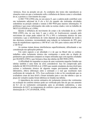 65
térmicos, fixos na posição em pé. As condições dos testes não reproduzem as
situações reais em que o isolamento sofre a influência de fatores como a velocidade
do ar, a postura e o movimento do corpo.
A ISO 7730 (1994) cita, no seu anexo E, que a cadeira pode contribuir com
um isolamento adicional de 0 clo a 0,4 clo quando são realizadas atividades
sedentárias na posição sentado e remete à ISO 9920 para maiores informações. O
problema é que essas informações não estão na norma citada e sim no trabalho de
MCCULLOUGH et al. (1994).
Quanto à influência do movimento do corpo e da velocidade do ar, a ISO
9920 (1995) cita, no seu item 5, que o efeito de bombeamento causado pelo
movimento do corpo pode reduzir de 5% a 50% o isolamento térmico de uma
vestimenta e que a interferência do vento depende da permeabilidade do tecido e
das aberturas existentes, recomendando uma redução no isolamento de 20% para
taxas de metabolismo superiores a 100 W/m2
e de 10% para valores entre 60 W/m2
e 100 W/m2
.
As normas tratam dessas interferências superficialmente, dificultando a sua
consideração nas aplicações práticas.
Um outro aspecto a ser abordado é o de que no Brasil não se conhece
trabalhos sobre isolamento térmico das vestimentas e assim não se dispõe de
parâmetros que permitam comparar as roupas utilizadas aqui com aquelas estudadas
por OLESEN (1985) e que formam a base das tabelas da ISO 9920 (1995).
A dificuldade de enquadrar as peças de uma vestimenta naquelas listadas nas
tabelas também é uma fonte de erros considerável. Isso foi comprovado pelo
trabalho de MCCULLOUGH et al. (1985) que usando estudantes da área têxtil para
estimar o isolamento térmico de algumas roupas previamente analisadas em
laboratório, obteve diferenças entre o estimado e o real que resultaram num
coeficiente de variação de 23%. Esse coeficiente é alto se for considerado que os
avaliadores eram da área têxtil e foram treinados para o uso das tabelas e que as
peças de vestuário usadas foram idênticas às listadas nas tabelas.
A importância da correta estimativa do isolamento térmico das vestimentas
na avaliação do conforto térmico pode ser verificada pelo fato de que um aumento
de 0,1 clo no isolamento corresponde, para as atividades sedentárias, a uma
diminuição de 0,6°C na temperatura de conforto e para as atividades pesadas, uma
diminuição de 1,5°C (FANGER, 1970).
 