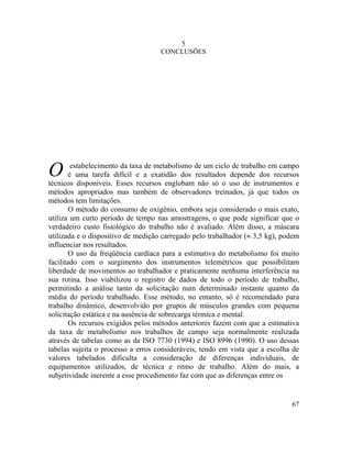 67
5
CONCLUSÕES
O estabelecimento da taxa de metabolismo de um ciclo de trabalho em campo
é uma tarefa difícil e a exatidão dos resultados depende dos recursos
técnicos disponíveis. Esses recursos englobam não só o uso de instrumentos e
métodos apropriados mas também de observadores treinados, já que todos os
métodos tem limitações.
O método do consumo de oxigênio, embora seja considerado o mais exato,
utiliza um curto período de tempo nas amostragens, o que pode significar que o
verdadeiro custo fisiológico do trabalho não é avaliado. Além disso, a máscara
utilizada e o dispositivo de medição carregado pelo trabalhador (≈ 3,5 kg), podem
influenciar nos resultados.
O uso da freqüência cardíaca para a estimativa do metabolismo foi muito
facilitado com o surgimento dos instrumentos telemétricos que possibilitam
liberdade de movimentos ao trabalhador e praticamente nenhuma interferência na
sua rotina. Isso viabilizou o registro de dados de todo o período de trabalho,
permitindo a análise tanto da solicitação num determinado instante quanto da
média do período trabalhado. Esse método, no entanto, só é recomendado para
trabalho dinâmico, desenvolvido por grupos de músculos grandes com pequena
solicitação estática e na ausência de sobrecarga térmica e mental.
Os recursos exigidos pelos métodos anteriores fazem com que a estimativa
da taxa de metabolismo nos trabalhos de campo seja normalmente realizada
através de tabelas como as da ISO 7730 (1994) e ISO 8996 (1990). O uso dessas
tabelas sujeita o processo a erros consideráveis, tendo em vista que a escolha de
valores tabelados dificulta a consideração de diferenças individuais, de
equipamentos utilizados, de técnica e ritmo de trabalho. Além do mais, a
subjetividade inerente a esse procedimento faz com que as diferenças entre os
 