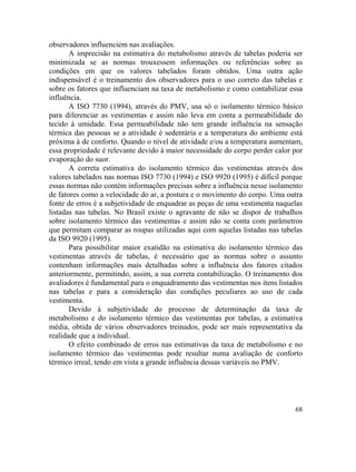 68
observadores influenciem nas avaliações.
A imprecisão na estimativa do metabolismo através de tabelas poderia ser
minimizada se as normas trouxessem informações ou referências sobre as
condições em que os valores tabelados foram obtidos. Uma outra ação
indispensável é o treinamento dos observadores para o uso correto das tabelas e
sobre os fatores que influenciam na taxa de metabolismo e como contabilizar essa
influência.
A ISO 7730 (1994), através do PMV, usa só o isolamento térmico básico
para diferenciar as vestimentas e assim não leva em conta a permeabilidade do
tecido à umidade. Essa permeabilidade não tem grande influência na sensação
térmica das pessoas se a atividade é sedentária e a temperatura do ambiente está
próxima à de conforto. Quando o nível de atividade e/ou a temperatura aumentam,
essa propriedade é relevante devido à maior necessidade do corpo perder calor por
evaporação do suor.
A correta estimativa do isolamento térmico das vestimentas através dos
valores tabelados nas normas ISO 7730 (1994) e ISO 9920 (1995) é difícil porque
essas normas não contém informações precisas sobre a influência nesse isolamento
de fatores como a velocidade do ar, a postura e o movimento do corpo. Uma outra
fonte de erros é a subjetividade de enquadrar as peças de uma vestimenta naquelas
listadas nas tabelas. No Brasil existe o agravante de não se dispor de trabalhos
sobre isolamento térmico das vestimentas e assim não se conta com parâmetros
que permitam comparar as roupas utilizadas aqui com aquelas listadas nas tabelas
da ISO 9920 (1995).
Para possibilitar maior exatidão na estimativa do isolamento térmico das
vestimentas através de tabelas, é necessário que as normas sobre o assunto
contenham informações mais detalhadas sobre a influência dos fatores citados
anteriormente, permitindo, assim, a sua correta contabilização. O treinamento dos
avaliadores é fundamental para o enquadramento das vestimentas nos itens listados
nas tabelas e para a consideração das condições peculiares ao uso de cada
vestimenta.
Devido à subjetividade do processo de determinação da taxa de
metabolismo e do isolamento térmico das vestimentas por tabelas, a estimativa
média, obtida de vários observadores treinados, pode ser mais representativa da
realidade que a individual.
O efeito combinado de erros nas estimativas da taxa de metabolismo e no
isolamento térmico das vestimentas pode resultar numa avaliação de conforto
térmico irreal, tendo em vista a grande influência dessas variáveis no PMV.
 