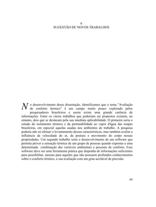 69
6
SUGESTÃO DE NOVOS TRABALHOS
N o desenvolvimento desse dissertação, identificamos que o tema "Avaliação
de conforto térmico" é um campo muito pouco explorado pelos
pesquisadores brasileiros e assim existe uma grande carência de
informações. Entre os vários trabalhos que poderiam ser propostos existem, no
entanto, dois que se destacam pela sua imediata aplicabilidade. O primeiro seria o
estudo do isolamento térmico e da permeabilidade ao vapor d'água das roupas
brasileiras, em especial aquelas usadas nos ambientes de trabalho. A pesquisa
poderia não só efetuar o levantamento dessas características, mas também avaliar a
influência da velocidade do ar, da postura e movimento do corpo nessas
propriedades. Um segundo trabalho seria o desenvolvimento de um software que
permita prever a sensação térmica de um grupo de pessoas quando expostas a uma
determinada combinação das variáveis ambientais e pessoais de conforto. Esse
software deve ser uma ferramenta prática que disponha de informações suficientes
para possibilitar, mesmo para aqueles que não possuem profundos conhecimentos
sobre o conforto térmico, a sua avaliação com um grau aceitável de precisão.
 