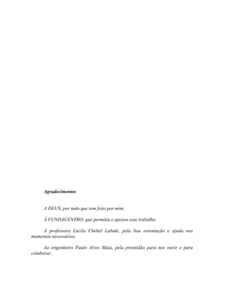 Agradecimentos
A DEUS, por tudo que tem feito por mim.
À FUNDACENTRO, que permitiu e apoiou esse trabalho.
À professora Lucila Chebel Labaki, pela boa orientação e ajuda nos
momentos necessários.
Ao engenheiro Paulo Alves Maia, pela prontidão para nos ouvir e para
colaborar.
 
