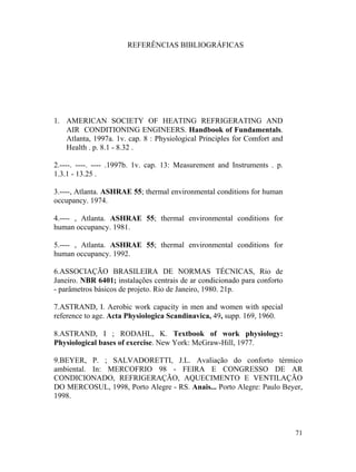 71
REFERÊNCIAS BIBLIOGRÁFICAS
1. AMERICAN SOCIETY OF HEATING REFRIGERATING AND
AIR CONDITIONING ENGINEERS. Handbook of Fundamentals.
Atlanta, 1997a. 1v. cap. 8 : Physiological Principles for Comfort and
Health . p. 8.1 - 8.32 .
2.----. ----. ---- .1997b. 1v. cap. 13: Measurement and Instruments . p.
1.3.1 - 13.25 .
3.----, Atlanta. ASHRAE 55; thermal environmental conditions for human
occupancy. 1974.
4.---- , Atlanta. ASHRAE 55; thermal environmental conditions for
human occupancy. 1981.
5.---- , Atlanta. ASHRAE 55; thermal environmental conditions for
human occupancy. 1992.
6.ASSOCIAÇÃO BRASILEIRA DE NORMAS TÉCNICAS, Rio de
Janeiro. NBR 6401; instalações centrais de ar condicionado para conforto
- parâmetros básicos de projeto. Rio de Janeiro, 1980. 21p.
7.ASTRAND, I. Aerobic work capacity in men and women with special
reference to age. Acta Physiologica Scandinavica, 49, supp. 169, 1960.
8.ASTRAND, I ; RODAHL, K. Textbook of work physiology:
Physiological bases of exercise. New York: McGraw-Hill, 1977.
9.BEYER, P. ; SALVADORETTI, J.L. Avaliação do conforto térmico
ambiental. In: MERCOFRIO 98 - FEIRA E CONGRESSO DE AR
CONDICIONADO, REFRIGERAÇÃO, AQUECIMENTO E VENTILAÇÃO
DO MERCOSUL, 1998, Porto Alegre - RS. Anais... Porto Alegre: Paulo Beyer,
1998.
 