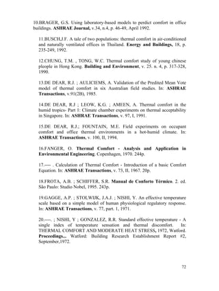 72
10.BRAGER, G.S. Using laboratory-based models to perdict comfort in office
buildings. ASHRAE Journal, v.34, n.4, p. 46-49, April 1992.
11.BUSCH,J.F. A tale of two populations: thermal comfort in air-conditioned
and naturally ventilated offices in Thailand. Energy and Buildings, 18, p.
235-249, 1992.
12.CHUNG, T.M. , TONG, W.C. Thermal comfort study of young chinese
pleople in Hong Kong. Building and Environment, v. 25. n. 4, p. 317-328,
1990.
13.DE DEAR, R.J. ; AULICIEMS, A. Validation of the Predited Mean Vote
model of thermal comfort in six Australian field studies. In: ASHRAE
Transactions, v.91(2B), 1985.
14.DE DEAR, R.J ; LEOW, K.G. ; AMEEN, A. Thermal comfort in the
humid tropics- Part 1: Climate chamber experiments on thermal acceptability
in Singapore. In: ASHRAE Transactions, v. 97, I, 1991.
15.DE DEAR, R.J.; FOUNTAIN, M.E. Field experiments on occupant
comfort and office thermal environments in a hot-humid climate. In:
ASHRAE Transactions, v. 100, II, 1994.
16.FANGER, O. Thermal Comfort - Analysis and Application in
Environmental Engineering. Copenhagen, 1970. 244p.
17.---- . Calculation of Thermal Comfort - Introduction of a basic Comfort
Equation. In: ASHRAE Transactions, v. 73, II, 1967. 20p.
18.FROTA, A.B. ; SCHIFFER, S.R. Manual de Conforto Térmico. 2. ed.
São Paulo: Studio Nobel, 1995. 243p.
19.GAGGE, A.P. ; STOLWIJK, J.A.J. ; NISHI, Y. An effective temperature
scale based on a simple model of human physiological regulatory response.
In: ASHRAE Transactions, v. 77, part. 1, 1971.
20.----. ; NISHI, Y ; GONZALEZ, R.R. Standard effective temperature - A
single index of temperature sensation and thermal discomfort. In:
THERMAL COMFORT AND MODERATE HEAT STRESS, 1972, Watford.
Proceedings... Watford: Building Research Establishment Report #2,
September,1972.
 