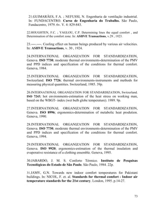 73
21.GUIMARÃES, F.A. ; NEFUSSI, N. Engenharia de ventilação industrial.
In: FUNDACENTRO. Curso de Engenharia do Trabalho. São Paulo,
Fundacentro, 1979. 6v. V. 4: 829-843.
22.HOUGHTEN, F.C. ; YAGLOU, C.P. Determining lines the equal comfort , and
Determination of the comfort zone. In: ASHVE Transactions, v.29 , 1923.
23.----.----. Cooling effect on human beings produced by various air velocities.
In: ASHVE Transactions, v. 30 , 1924.
24.INTERNATIONAL ORGANIZATION FOR STANDARDIZATION,
Geneva. ISO 7730; moderate thermal environments-determination of the PMV
and PPD indices and specification of the conditions for thermal comfort.
Geneva, 1984.
25.INTERNATIONAL ORGANIZATION FOR STANDARDIZATION,
Switzerland. ISO 7726; thermal environments-instruments and methods for
measuring physical quantities. Switzerland, 1985. 39p.
26.INTERNATIONAL ORGANIZATION FOR STANDARDIZATION, Switzerland.
ISO 7243; hot environments-estimation of the heat stress on working man,
based on the WBGT- index (wet bulb globe temperature). 1989. 9p.
27.INTERNATIONAL ORGANIZATION FOR STANDARDIZATION,
Geneva. ISO 8996; ergonomics-determination of metabolic heat prodution.
Geneva, 1990.
28.INTERNATIONAL ORGANIZATION FOR STANDARDIZATION,
Geneva. ISO 7730; moderate thermal environments-determination of the PMV
and PPD indices and specification of the conditions for thermal comfort.
Geneva, 1994.
29.INTERNATIONAL ORGANIZATION FOR STANDARDIZATION,
Geneva. ISO 9920; ergonomics-estimation of the thermal insulation and
evaporative resistance of a clothing ensemble. Geneva, 1995.
30.JABARDO, J. M. S. Conforto Térmico. Instituto de Pesquisas
Tecnológicas do Estado de São Paulo. São Paulo, 1984. 22p.
31.JAMY, G.N. Towards new indoor comfort temperatures for Pakistani
buildings. In: NICOL, F. et. al. Standards for thermal comfort - Indoor air
temperature standards for the 21st century. London, 1995. p.14-27.
 