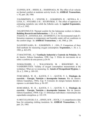 74
32.JONES, B.W. ; HSIEH, K. ; HASHINAGA, M. The effect of air velocity
on thermal comfort at moderate activity levels. In: ASHRAE Transactions,
v. 92, part. 2B, 1986.
33.KÄHKÖNEN, E. ; NYKYRI, E. ; ILMARINEN, R. ; KETOLA, R. ;
LUSA, S. ; NYGARD, C-H. ; SUURNÄKKI, T. The effect of appraisers in
estimating metabolic rate whith the Edholm scale. In Applied Ergonomics,
v.23, n.3, 1992.
34.KARYONO,T.H. Thermal comfort for the Indonesian workers in Jakarta.
Building Research and Information, v. 23, n. 6, 1995.
35.KOCH, W. ; JENNINGS, B.H. ; HUMPHREYS, C.M. Environmental study II -
Sensation responses to temperature and humidity under still air conditions in
the comfort range . In: ASHRAE Transactions, v. 66, 1960, p. 264.
36.LOUHEVAARA, B. ; ILMARINEN, J. ; OJA, P. Comparison of three
field methods for measuring oxygen consumption. Ergonomics, v. 28, n. 2,
1985, p. 463-470.
37.MACINTYRE, A.J. Ventilação Industrial e Controle da Poluição. Rio
de Janeiro: Editora Guanabara, 1990. Cap. 3: Efeito do movimento do ar
sobre o conforto de uma pessoa. p.26-36.
38.MALCHAIRE, J. ; WALLEMACQ, M. ; ROGOWSKY, M. ;
VANDERPUTTEN. Validity of oxygen consumption measurement at the
workplace: What are we measuring. In: Annals of Occupational Hygiene, v.
28, n. 2, 1984. p. 189-193.
39.MCARDLE, W. D. ; KATCH, F. I. ; KATCH, V. L. Fisiologia do
exercício - Energia, Nutrição e desempenho humano. Rio de Janeiro:
Editora Guanabara, 1985a. Cap. 9: Consumo de energia humana durante o
repouso e a atividade física. p. 96-107.
40.MCARDLE, W. D. ; KATCH, F. I. ; KATCH, V. L. Fisiologia do
exercício - Energia, Nutrição e desempenho humano. Rio de Janeiro:
Editora Guanabara, 1985b. Cap. 11: Diferenças individuais e mensurações das
capacidades energéticas. p. 122-139.
41.MCCULLOUGH, E.A. ; JONES, B.W. ; HUCK, J. A comprehensive data
base for estimating clothing insulation. In: ASHRAE Transactions, v. 91,
part. 2A, 1985.
 