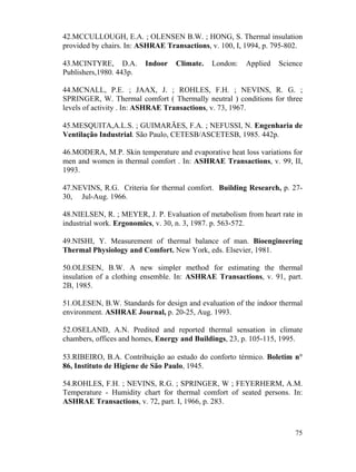 75
42.MCCULLOUGH, E.A. ; OLENSEN B.W. ; HONG, S. Thermal insulation
provided by chairs. In: ASHRAE Transactions, v. 100, I, 1994, p. 795-802.
43.MCINTYRE, D.A. Indoor Climate. London: Applied Science
Publishers,1980. 443p.
44.MCNALL, P.E. ; JAAX, J. ; ROHLES, F.H. ; NEVINS, R. G. ;
SPRINGER, W. Thermal comfort ( Thermally neutral ) conditions for three
levels of activity . In: ASHRAE Transactions, v. 73, 1967.
45.MESQUITA,A.L.S. ; GUIMARÃES, F.A. ; NEFUSSI, N. Engenharia de
Ventilação Industrial. São Paulo, CETESB/ASCETESB, 1985. 442p.
46.MODERA, M.P. Skin temperature and evaporative heat loss variations for
men and women in thermal comfort . In: ASHRAE Transactions, v. 99, II,
1993.
47.NEVINS, R.G. Criteria for thermal comfort. Building Research, p. 27-
30, Jul-Aug. 1966.
48.NIELSEN, R. ; MEYER, J. P. Evaluation of metabolism from heart rate in
industrial work. Ergonomics, v. 30, n. 3, 1987. p. 563-572.
49.NISHI, Y. Measurement of thermal balance of man. Bioengineering
Thermal Physiology and Comfort. New York, eds. Elsevier, 1981.
50.OLESEN, B.W. A new simpler method for estimating the thermal
insulation of a clothing ensemble. In: ASHRAE Transactions, v. 91, part.
2B, 1985.
51.OLESEN, B.W. Standards for design and evaluation of the indoor thermal
environment. ASHRAE Journal, p. 20-25, Aug. 1993.
52.OSELAND, A.N. Predited and reported thermal sensation in climate
chambers, offices and homes, Energy and Buildings, 23, p. 105-115, 1995.
53.RIBEIRO, B.A. Contribuição ao estudo do conforto térmico. Boletim n°
86, Instituto de Higiene de São Paulo, 1945.
54.ROHLES, F.H. ; NEVINS, R.G. ; SPRINGER, W ; FEYERHERM, A.M.
Temperature - Humidity chart for thermal comfort of seated persons. In:
ASHRAE Transactions, v. 72, part. I, 1966, p. 283.
 