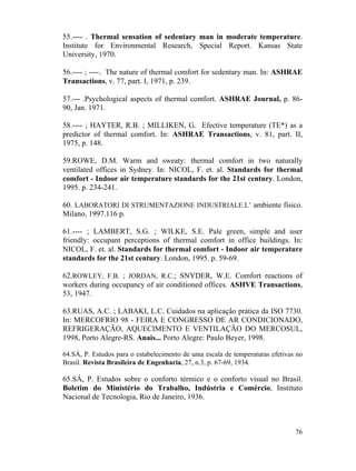 76
55.---- . Thermal sensation of sedentary man in moderate temperature.
Institute for Environmental Research, Special Report. Kansas State
University, 1970.
56.---- ; ----. The nature of thermal comfort for sedentary man. In: ASHRAE
Transactions, v. 77, part. I, 1971, p. 239.
57.--- .Psychological aspects of thermal comfort. ASHRAE Journal, p. 86-
90, Jan. 1971.
58.---- ; HAYTER, R.B. ; MILLIKEN, G. Efective temperature (TE*) as a
predictor of thermal comfort. In: ASHRAE Transactions, v. 81, part. II,
1975, p. 148.
59.ROWE, D.M. Warm and sweaty: thermal comfort in two naturally
ventilated offices in Sydney. In: NICOL, F. et. al. Standards for thermal
comfort - Indoor air temperature standards for the 21st century. London,
1995. p. 234-241.
60. LABORATORI DI STRUMENTAZIONE INDUSTRIALE.L’ ambiente físico.
Milano, 1997.116 p.
61.---- ; LAMBERT, S.G. ; WILKE, S.E. Pale green, simple and user
friendly: occupant perceptions of thermal comfort in office buildings. In:
NICOL, F. et. al. Standards for thermal comfort - Indoor air temperature
standards for the 21st century. London, 1995. p. 59-69.
62.ROWLEY, F.B. ; JORDAN, R.C.; SNYDER, W.E. Comfort reactions of
workers during occupancy of air conditioned offices. ASHVE Transactions,
53, 1947.
63.RUAS, A.C. ; LABAKI, L.C. Cuidados na aplicação prática da ISO 7730.
In: MERCOFRIO 98 - FEIRA E CONGRESSO DE AR CONDICIONADO,
REFRIGERAÇÃO, AQUECIMENTO E VENTILAÇÃO DO MERCOSUL,
1998, Porto Alegre-RS. Anais... Porto Alegre: Paulo Beyer, 1998.
64.SÁ, P. Estudos para o estabelecimento de uma escala de temperaturas efetivas no
Brasil. Revista Brasileira de Engenharia, 27, n.3, p. 67-69, 1934.
65.SÁ, P. Estudos sobre o conforto térmico e o conforto visual no Brasil.
Boletim do Ministério do Trabalho, Indústria e Comércio, Instituto
Nacional de Tecnologia, Rio de Janeiro, 1936.
 