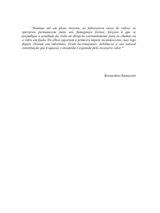 “Seminus até em pleno inverno, ao fabricarern vasos de vidros, os
operários permanecem junto aos fumegantes fornos; forçoso é que se
prejudique a acuidade da visão ao dirigi-la constantemente para as chamas ou
o vidro em fusão. Os olhos suportam o primeiro ímpeto incandescente, mas logo
depois choram seu infortúnio, ficam lacrimejantes, debilita-se a sua natural
constituição que é aquosa, consumida e esgotada pelo excessivo calor "
Bernardino Ramazzini
 