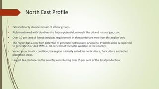 North East Profile
• Extraordinarily diverse mosaic of ethnic groups.
• Richly endowed with bio-diversity, hydro-potential, minerals like oil and natural gas, coal.
• Over 10 per cent of forest products requirement in the country are met from this region only.
• The region has a very high potential to generate hydropower. Arunachal Pradesh alone is expected
to generate 2,67,474 MW i.e. 30 per cent of the total available in the country.
• Varied geo-climatic condition, the region is ideally suited for horticulture, floriculture and other
plantation crops.
• Largest tea producer in the country contributing over 95 per cent of the total production.
 