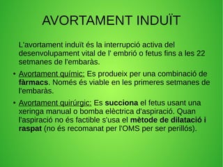 AVORTAMENT INDUÏT
L'avortament induït és la interrupció activa del
desenvolupament vital de l' embrió o fetus fins a les 22
setmanes de l'embaràs.
● Avortament químic: Es produeix per una combinació de
fàrmacs. Només és viable en les primeres setmanes de
l'embaràs.
● Avortament quirúrgic: Es succiona el fetus usant una
xeringa manual o bomba elèctrica d'aspiració. Quan
l'aspiració no és factible s'usa el mètode de dilatació i
raspat (no és recomanat per l'OMS per ser perillós).
 