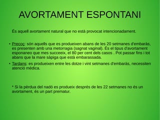 AVORTAMENT ESPONTANI
És aquell avortament natural que no està provocat intencionadament.
● Precoç: són aquells que es produeixen abans de les 20 setmanes d'embaràs,
es presenten amb una metorragia (sagnat vaginal). És el tipus d'avortament
esponaneo que mes succeeix, el 80 per cent dels casos . Pot passar fins i tot
abans que la mare sàpiga que està embarassada.
● Tardans: es produeixen entre les dotze i vint setmanes d'embaràs, necessiten
atenció mèdica.
* Si la pèrdua del nadó es produeix després de les 22 setmanes no és un
avortament, és un part prematur.
 
