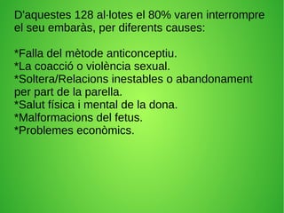 D'aquestes 128 al·lotes el 80% varen interrompre
el seu embaràs, per diferents causes:
*Falla del mètode anticonceptiu.
*La coacció o violència sexual.
*Soltera/Relacions inestables o abandonament
per part de la parella.
*Salut física i mental de la dona.
*Malformacions del fetus.
*Problemes econòmics.
 