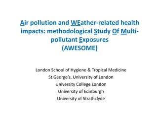 Air pollution and WEather-related health
impacts: methodological Study Of Multi-
           pollutant Exposures
               (AWESOME)


     London School of Hygiene & Tropical Medicine
          St George’s, University of London
              University College London
               University of Edinburgh
               University of Strathclyde
 