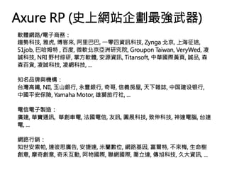 Axure RP (史上網站企劃最強武器)
軟體網路/電子商務：
趨勢科技, 雅虎, 博客來, 阿里巴巴, 一零四資訊科技, Zynga 北京, 上海征途,
51job, 巴哈姆特 , 百度, 微軟北京亞洲研究院, Groupon Taiwan, VeryWed, 凌
誠科技, NRI 野村综研, 掌方軟體, 安源資訊, Titansoft, 中華國際黃頁, 誠品, 森
森百貨, 凌誠科技, 凌網科技, ...

知名品牌與機構：
台灣高鐵, NII, 玉山銀行, 永豐銀行, 奇哥, 信義房屋, 天下雜誌, 中国建设银行,
中國平安保險, Yamaha Motor, 雄獅旅行社, ...

電信電子製造：
廣達, 華寶通訊, 華創車電, 法國電信, 友訊, 圓展科技, 致伸科技, 神達電腦, 台達
電, ...

網路行銷：
知世安索帕, 達彼思廣告, 安捷達, 米蘭數位, 網路基因, 富爾特, 不來梅, 生命樹
創意, 摩奇創意, 奇禾互動, 阿物國際, 聯網國際, 喬立達, 傳旭科技, 久大資訊, ...
 
