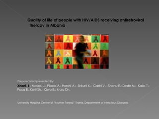 Quality of life of people with HIV/AIDS receiving antiretroviral
        therapy in Albania




Prepared and presented by:
Xhani, B.; Naska, J.; Pilaca A.; Harxhi A.; Shkurti K.; Gashi V.; Shehu E.; Dede M.; Kalo, T.;
Puca E.; Kurti Sh.; Qyra E.; Kraja Dh.



University Hospital Center of “Mother Teresa” Tirana, Department of Infectious Diseases
 