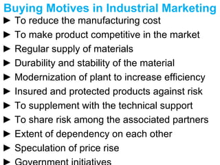Buying Motives in Industrial Marketing  ►  To reduce the manufacturing cost  ►  To make product competitive in the market  ►  Regular supply of materials ►  Durability and stability of the material ►  Modernization of plant to increase efficiency ►  Insured and protected products against risk ►  To supplement with the technical support ►  To share risk among the associated partners ►  Extent of dependency on each other ►  Speculation of price rise ►  Government initiatives 