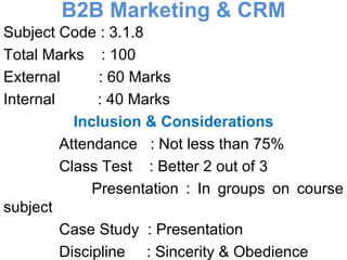 B2B Marketing & CRM Subject Code : 3.1.8 Total Marks  : 100 External  : 60 Marks Internal  : 40 Marks Inclusion & Considerations Attendance  : Not less than 75% Class Test  : Better 2 out of 3 Presentation : In groups on course subject  Case Study  : Presentation Discipline  : Sincerity & Obedience Participation : Effective 