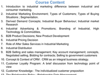 Course Content Introduction to industrial marketing difference between industrial and consumer marketing. Industrial Marketing Environment; Types of Customers; Types of Buying Situations ; Segmentation. Derived Demand Concepts; Industrial Buyer Behaviour; Industrial market Research Industrial Advertising & Promotions; Branding of Industrial, High Technology & Commodities. B2B Product Decisions; New Product Development Industrial Pricing Decision Role of After Sales Services in Industrial Marketing Industrial Distribution B2B Selling and sales management; Key account management; concepts, Negotiated selling, Bidding for contracts; Selling to government customers Concept & Context of CRM : CRM as an integral business strategy. Customer Loyalty Program: A brief discussion from technology point of view Customer Knowledge : The individualized customer preposition The Relationship Policy : Relationship Data Management 